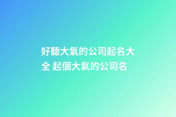 好聽大氣的公司起名大全 起個大氣的公司名